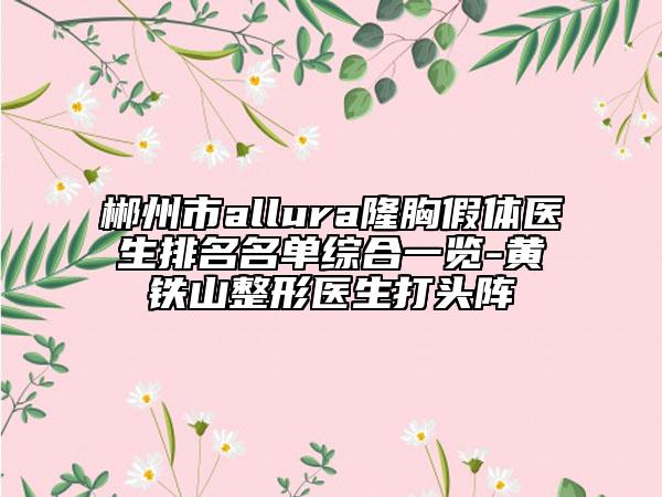 郴州市allura隆胸假体医生排名名单综合一览-黄铁山整形医生打头阵