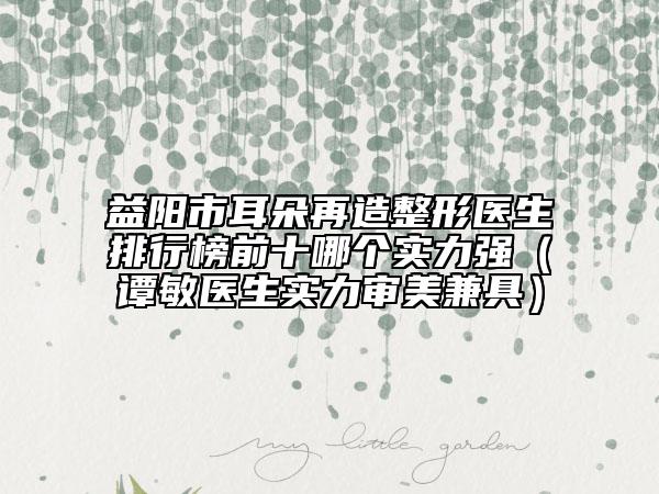 益阳市耳朵再造整形医生排行榜前十哪个实力强（谭敏医生实力审美兼具）