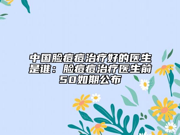 中国脸痘痘治疗好的医生是谁：脸痘痘治疗医生前50如期公布
