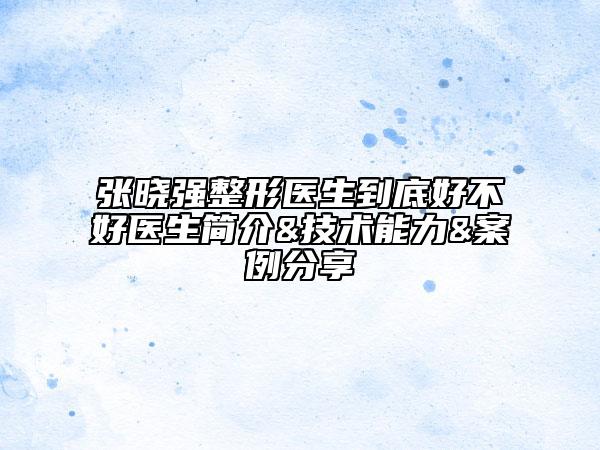 张晓强整形医生到底好不好医生简介&技术能力&案例分享