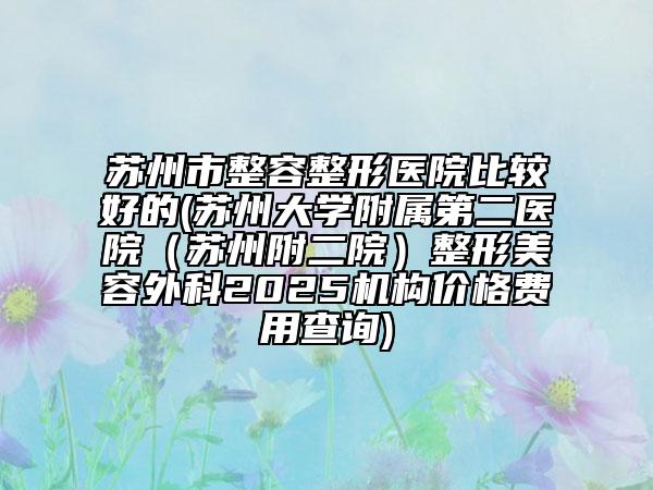 苏州市整容整形医院比较好的(苏州大学附属第二医院（苏州附二院）整形美容外科2025机构价格费用查询)