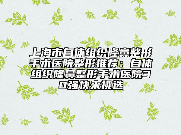 上海市自体组织隆鼻整形手术医院整形推荐：自体组织隆鼻整形手术医院30强快来挑选