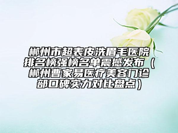 郴州市超表皮洗眉毛医院排名榜强榜名单震撼发布（郴州曹家易医疗美容门诊部口碑实力对比盘点）