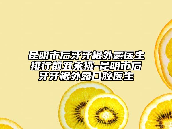 昆明市后牙牙根外露医生排行前五来挑-昆明市后牙牙根外露口腔医生