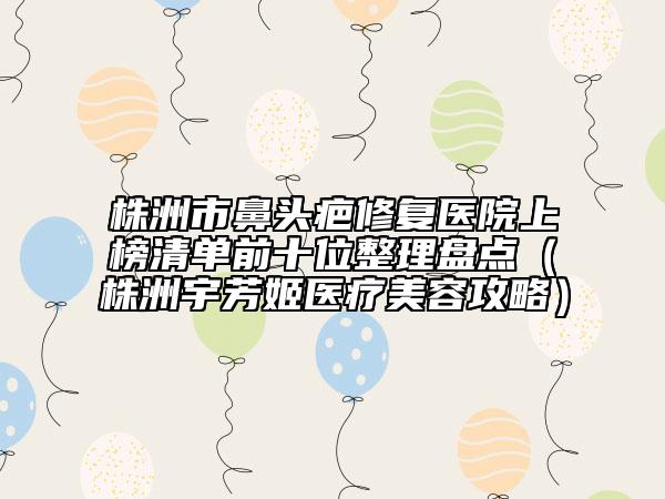 株洲市鼻头疤修复医院上榜清单前十位整理盘点（株洲宇芳姬医疗美容攻略）