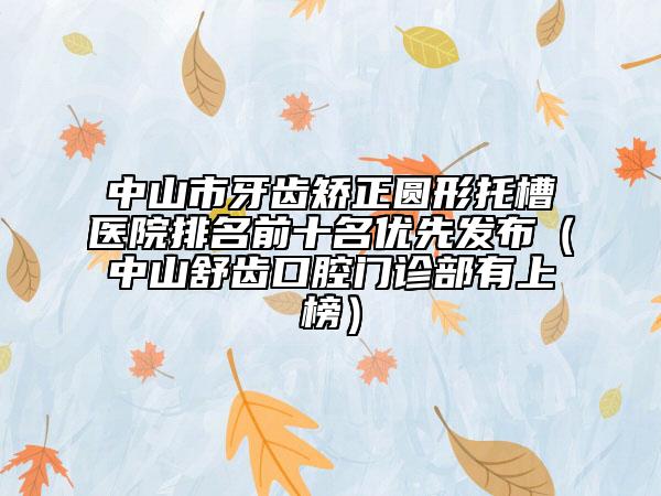 中山市牙齿矫正圆形托槽医院排名前十名优先发布（中山舒齿口腔门诊部有上榜）
