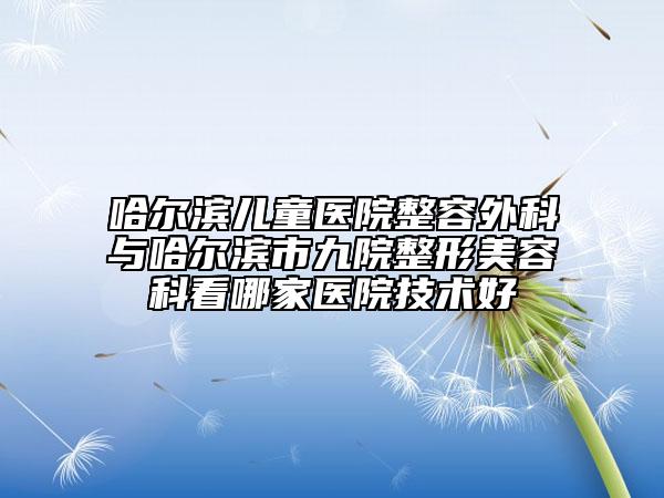 哈尔滨儿童医院整容外科与哈尔滨市九院整形美容科看哪家医院技术好