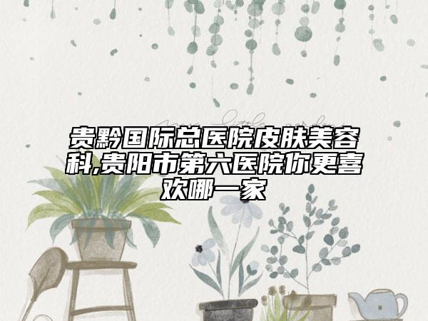 贵黔国际总医院皮肤美容科,贵阳市第六医院你更喜欢哪一家