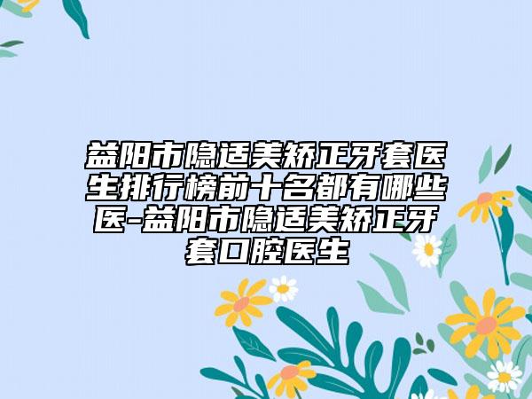 益阳市隐适美矫正牙套医生排行榜前十名都有哪些医-益阳市隐适美矫正牙套口腔医生
