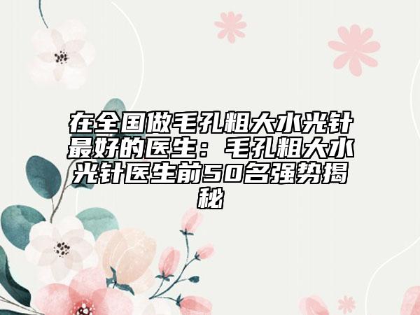 在全国做毛孔粗大水光针最好的医生：毛孔粗大水光针医生前50名强势揭秘