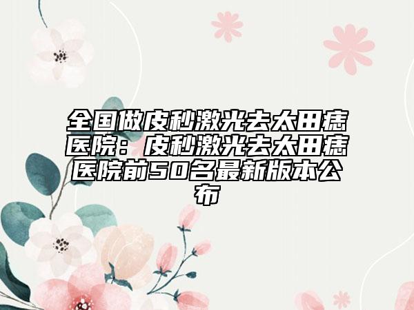 全国做皮秒激光去太田痣医院：皮秒激光去太田痣医院前50名最新版本公布