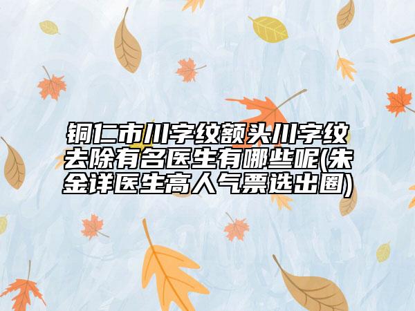铜仁市川字纹额头川字纹去除有名医生有哪些呢(朱金详医生高人气票选出圈)