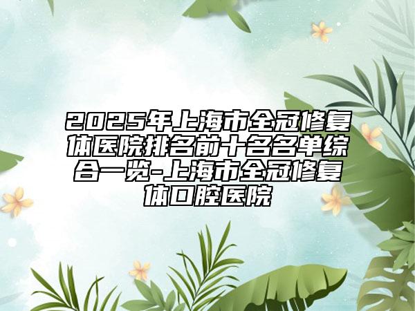2025年上海市全冠修复体医院排名前十名名单综合一览-上海市全冠修复体口腔医院