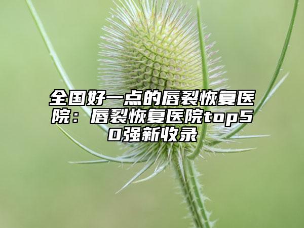 全国好一点的唇裂恢复医院：唇裂恢复医院top50强新收录