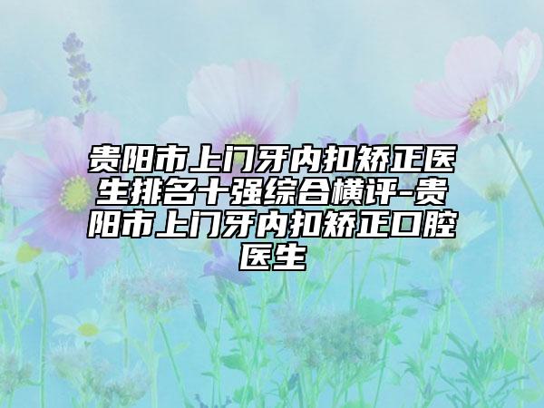 贵阳市上门牙内扣矫正医生排名十强综合横评-贵阳市上门牙内扣矫正口腔医生