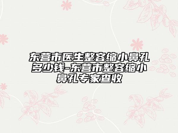 东营市医生整容缩小鼻孔多少钱-东营市整容缩小鼻孔专家查收