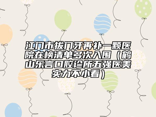 江门市拔门牙再补一颗医院在榜清单多次入围（鹤山乐言口腔诊所五强医美实力不小看）