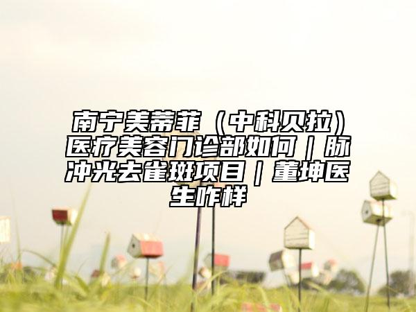 南宁美蒂菲（中科贝拉）医疗美容门诊部如何｜脉冲光去雀斑项目｜董坤医生咋样