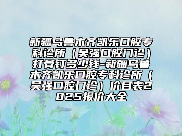 新疆乌鲁木齐凯乐口腔专科诊所（吴强口腔门诊）打骨钉多少钱-新疆乌鲁木齐凯乐口腔专科诊所（吴强口腔门诊）价目表2025报价大全
