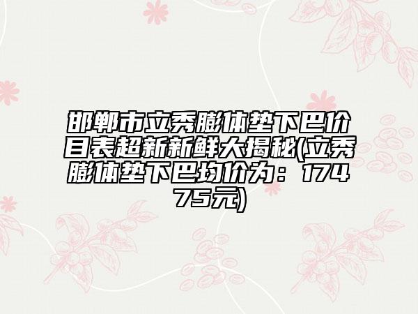 邯郸市立秀膨体垫下巴价目表超新新鲜大揭秘(立秀膨体垫下巴均价为：17475元)