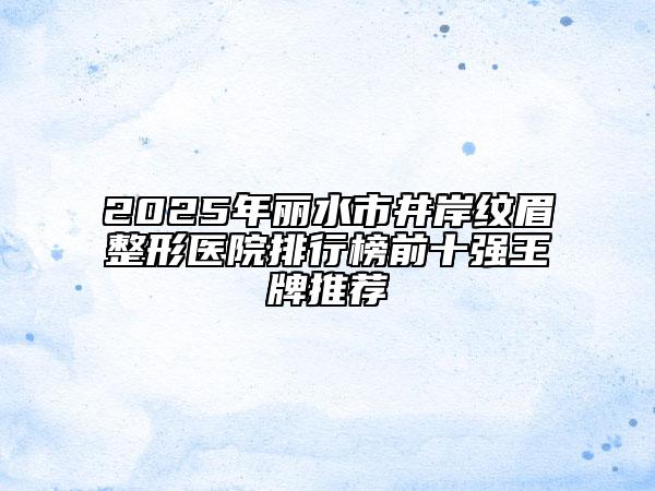 2025年丽水市井岸纹眉整形医院排行榜前十强王牌推荐