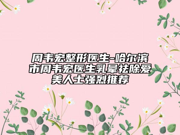 周韦宏整形医生-哈尔滨市周韦宏医生乳晕祛除爱美人士强烈推荐