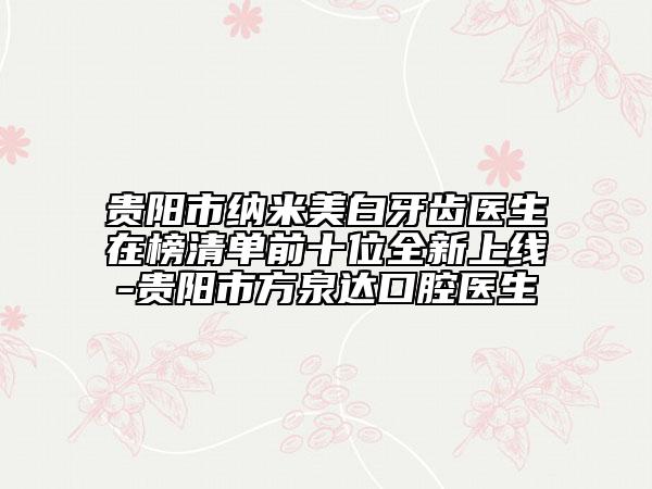 贵阳市纳米美白牙齿医生在榜清单前十位全新上线-贵阳市方泉达口腔医生
