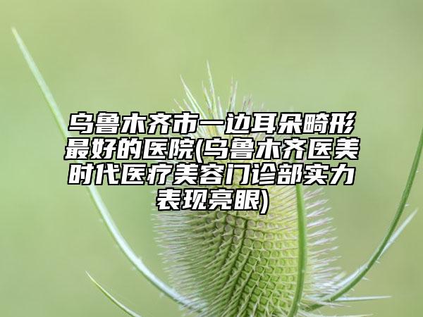 乌鲁木齐市一边耳朵畸形最好的医院(乌鲁木齐医美时代医疗美容门诊部实力表现亮眼)
