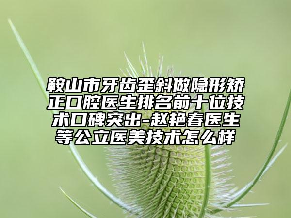 鞍山市牙齿歪斜做隐形矫正口腔医生排名前十位技术口碑突出-赵艳春医生等公立医美技术怎么样