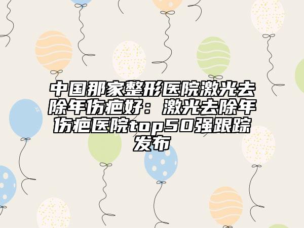中国那家整形医院激光去除年伤疤好：激光去除年伤疤医院top50强跟踪发布