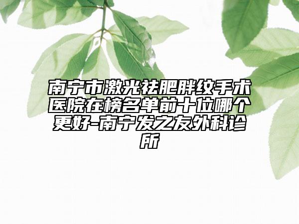 南宁市激光祛肥胖纹手术医院在榜名单前十位哪个更好-南宁发之友外科诊所
