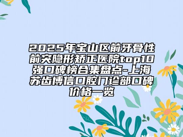 2025年宝山区前牙骨性前突隐形矫正医院top10强口碑榜合集盘点-上海苏齿博信口腔门诊部口碑价格一览