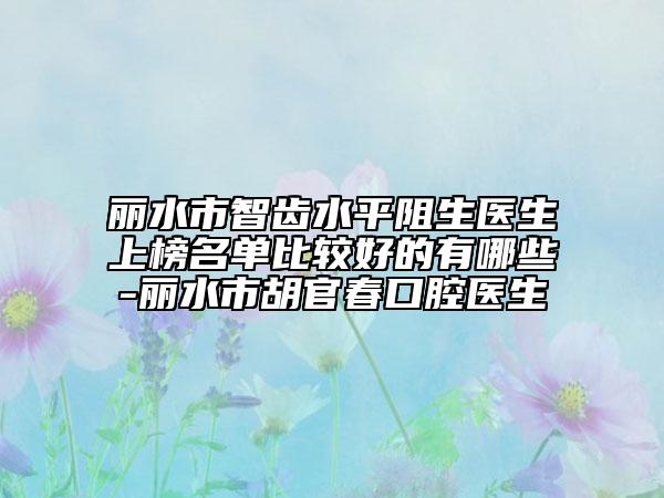 丽水市智齿水平阻生医生上榜名单比较好的有哪些-丽水市胡官春口腔医生