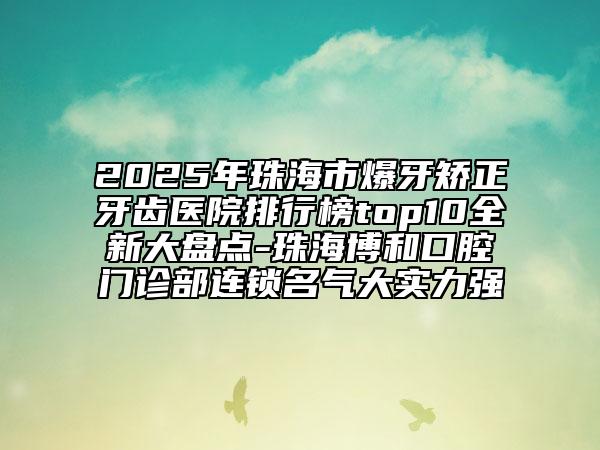 2025年珠海市爆牙矫正牙齿医院排行榜top10全新大盘点-珠海博和口腔门诊部连锁名气大实力强