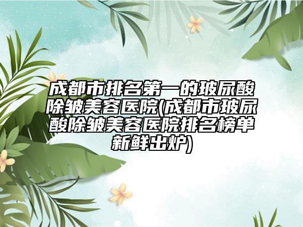 成都市排名第一的玻尿酸除皱美容医院(成都市玻尿酸除皱美容医院排名榜单新鲜出炉)
