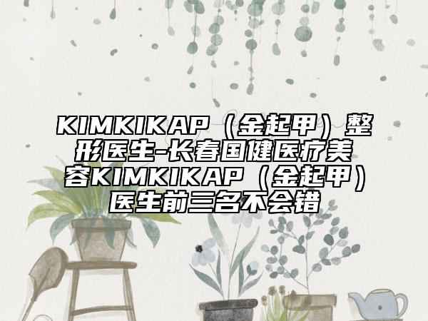 KIMKIKAP（金起甲）整形医生-长春国健医疗美容KIMKIKAP（金起甲）医生前三名不会错