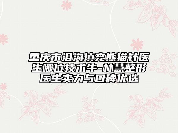 重庆市泪沟填充熊猫针医生哪位技术牛-林慧整形医生实力与口碑优选