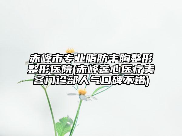 赤峰市专业脂肪丰胸整形整形医院(赤峰莲心医疗美容门诊部人气口碑不错)