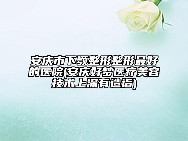 安庆市下颚整形整形最好的医院(安庆好梦医疗美容技术上深有造诣)