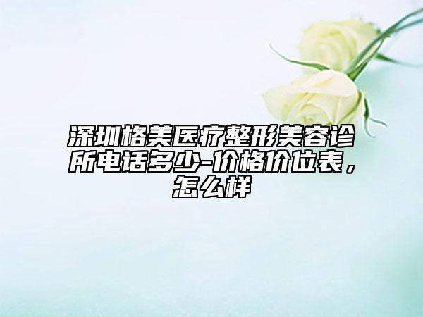 深圳格美医疗整形美容诊所电话多少-价格价位表，怎么样