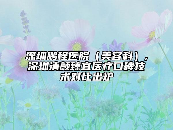 深圳鹏程医院（美容科）,深圳清颜臻宜医疗口碑技术对比出炉