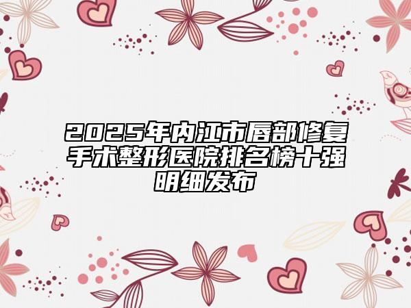 2025年内江市唇部修复手术整形医院排名榜十强明细发布