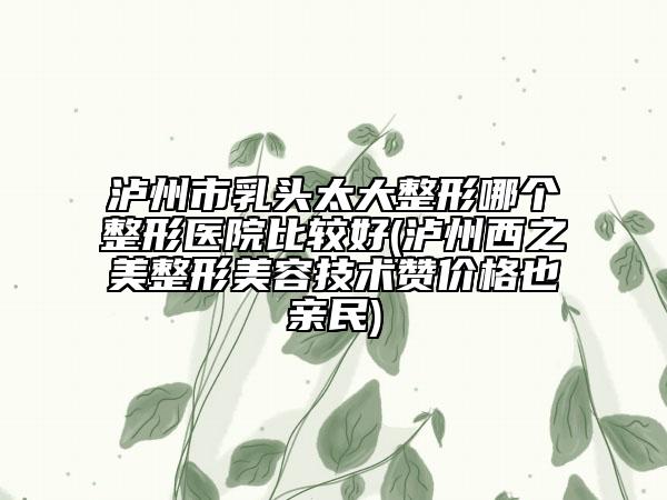 泸州市乳头太大整形哪个整形医院比较好(泸州西之美整形美容技术赞价格也亲民)