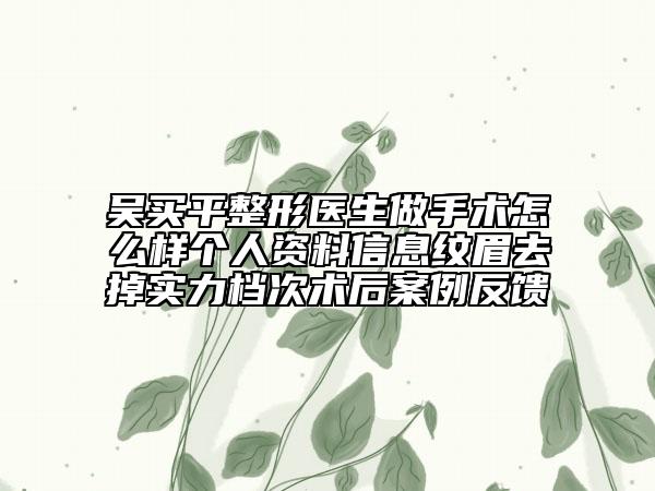 吴买平整形医生做手术怎么样个人资料信息纹眉去掉实力档次术后案例反馈