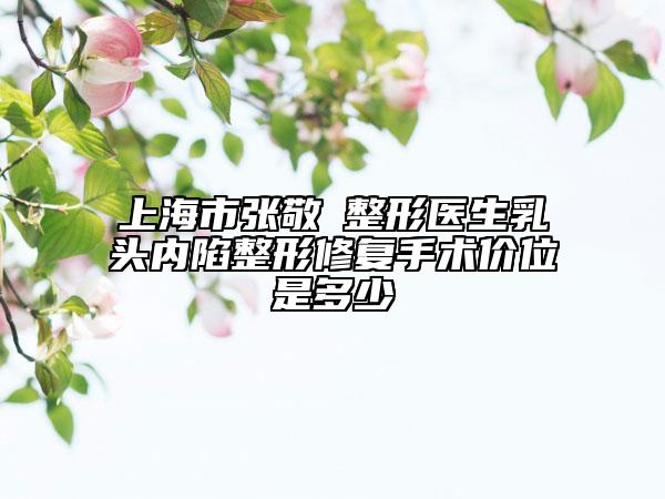 上海市张敬徳整形医生乳头内陷整形修复手术价位是多少