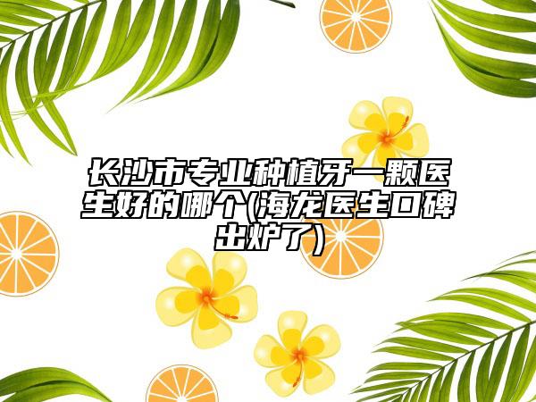 长沙市专业种植牙一颗医生好的哪个(海龙医生口碑出炉了)