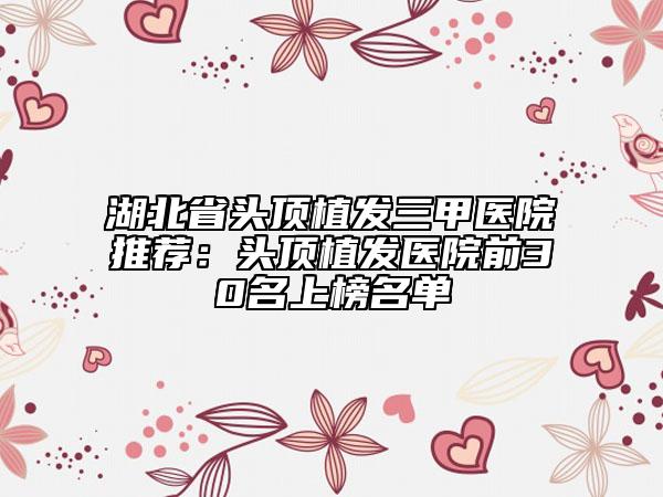 湖北省头顶植发三甲医院推荐：头顶植发医院前30名上榜名单