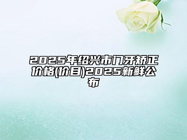 2025年绍兴市门牙矫正价格(价目)2025新鲜公布