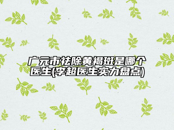 广元市祛除黄褐斑是哪个医生(李超医生实力盘点)