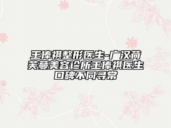 王俸祺整形医生-广汉荷芙蔓美容诊所王俸祺医生口碑不同寻常